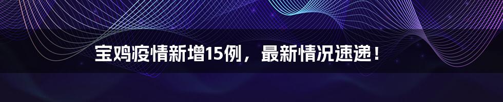 宝鸡疫情新增15例，最新情况速递！