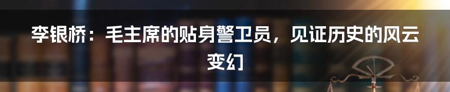 李银桥：毛主席的贴身警卫员，见证历史的风云变幻