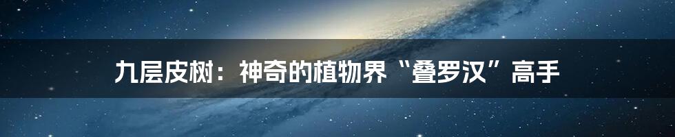 九层皮树：神奇的植物界“叠罗汉”高手