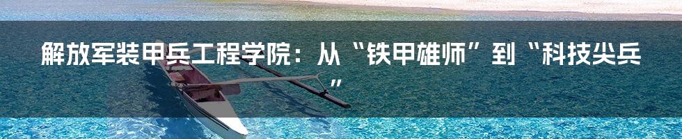 解放军装甲兵工程学院：从“铁甲雄师”到“科技尖兵”