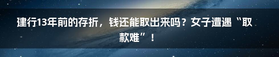 建行13年前的存折，钱还能取出来吗？女子遭遇“取款难”！