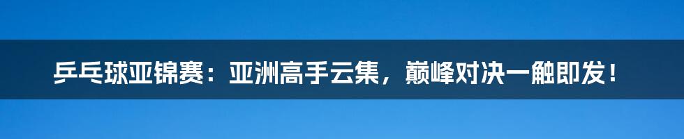 乒乓球亚锦赛：亚洲高手云集，巅峰对决一触即发！