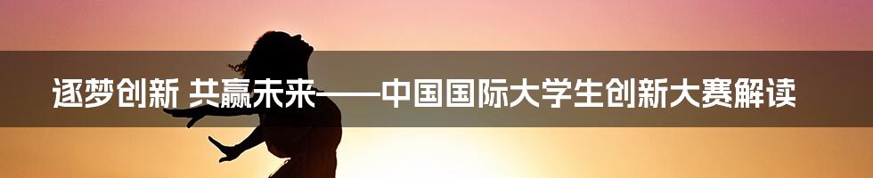 逐梦创新 共赢未来——中国国际大学生创新大赛解读