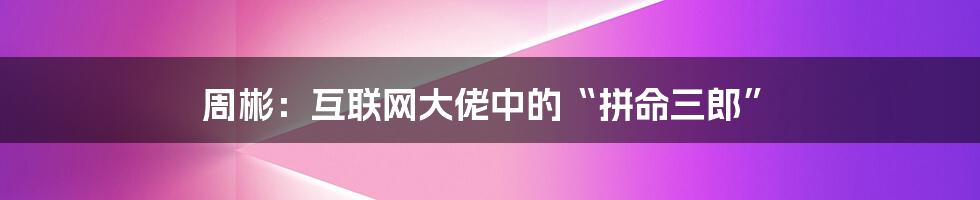 周彬：互联网大佬中的“拼命三郎”