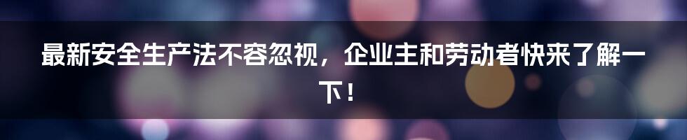 最新安全生产法不容忽视，企业主和劳动者快来了解一下！