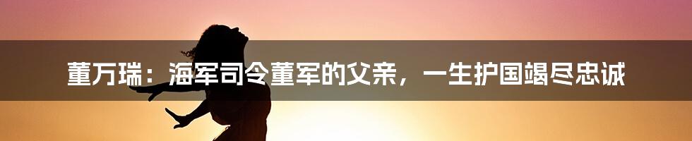 董万瑞：海军司令董军的父亲，一生护国竭尽忠诚