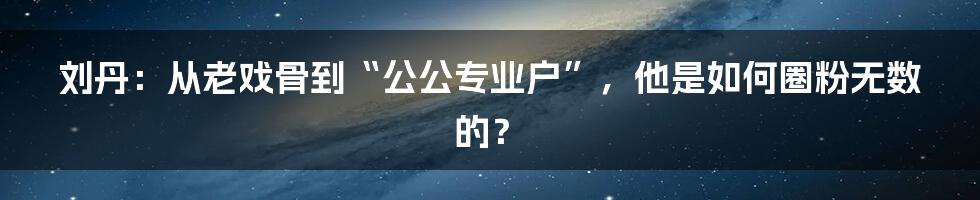 刘丹：从老戏骨到“公公专业户”，他是如何圈粉无数的？