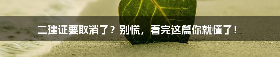 二建证要取消了？别慌，看完这篇你就懂了！