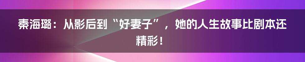 秦海璐：从影后到“好妻子”，她的人生故事比剧本还精彩！