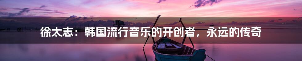 徐太志：韩国流行音乐的开创者，永远的传奇