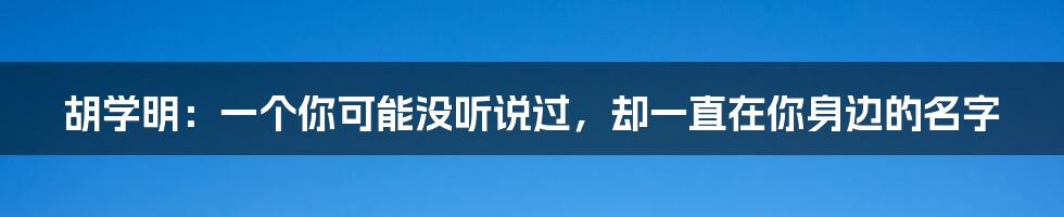 胡学明：一个你可能没听说过，却一直在你身边的名字