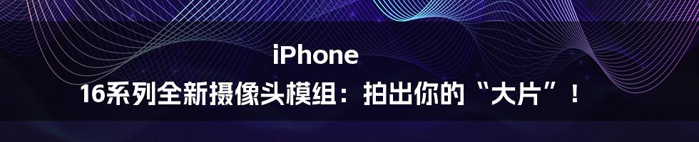 iPhone 16系列全新摄像头模组：拍出你的“大片”！