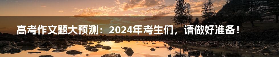 高考作文题大预测：2024年考生们，请做好准备！