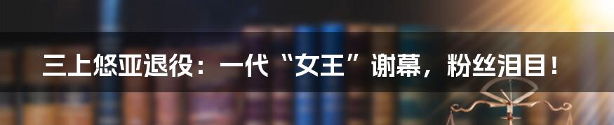 三上悠亚退役：一代“女王”谢幕，粉丝泪目！