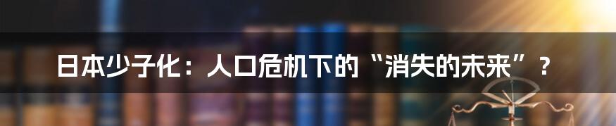 日本少子化：人口危机下的“消失的未来”？