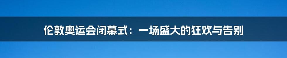 伦敦奥运会闭幕式：一场盛大的狂欢与告别