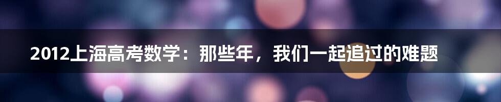 2012上海高考数学：那些年，我们一起追过的难题