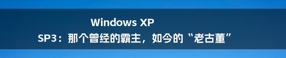 Windows XP SP3：那个曾经的霸主，如今的“老古董”