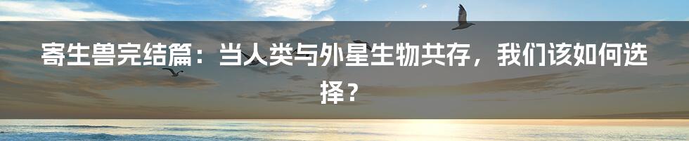 寄生兽完结篇：当人类与外星生物共存，我们该如何选择？