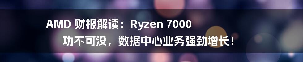 AMD 财报解读：Ryzen 7000 功不可没，数据中心业务强劲增长！