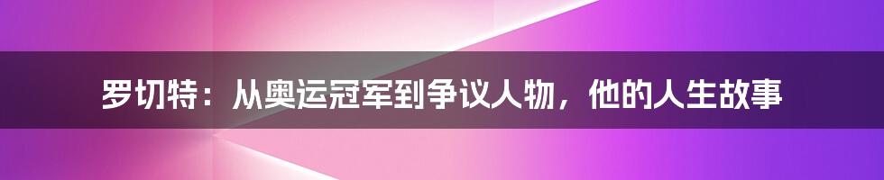 罗切特：从奥运冠军到争议人物，他的人生故事