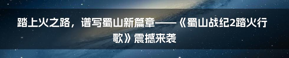 踏上火之路，谱写蜀山新篇章——《蜀山战纪2踏火行歌》震撼来袭