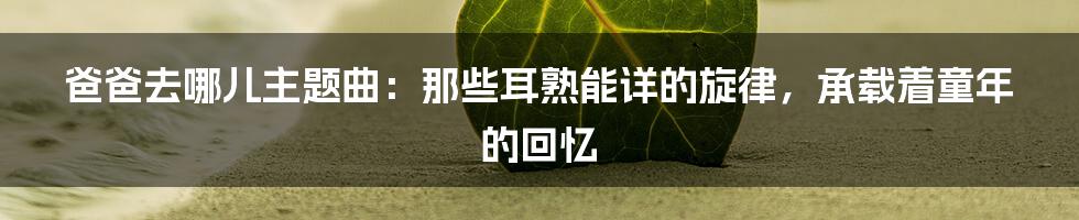 爸爸去哪儿主题曲：那些耳熟能详的旋律，承载着童年的回忆