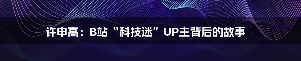 许申高：B站“科技迷”UP主背后的故事