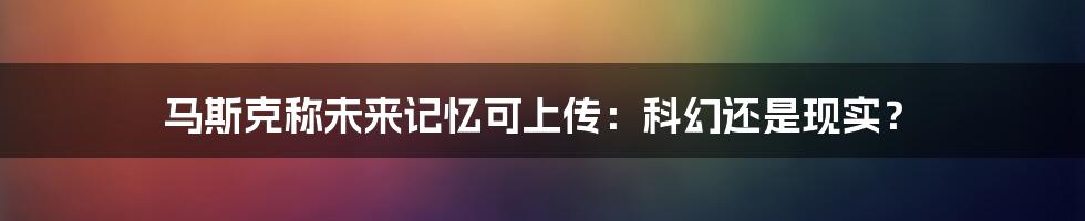 马斯克称未来记忆可上传：科幻还是现实？