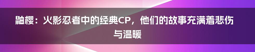 鼬樱：火影忍者中的经典CP，他们的故事充满着悲伤与温暖