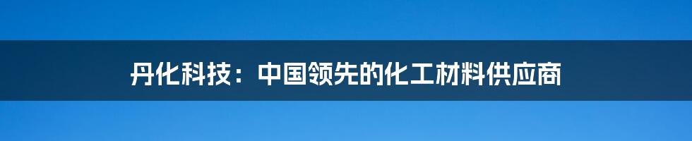 丹化科技：中国领先的化工材料供应商