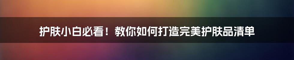 护肤小白必看！教你如何打造完美护肤品清单