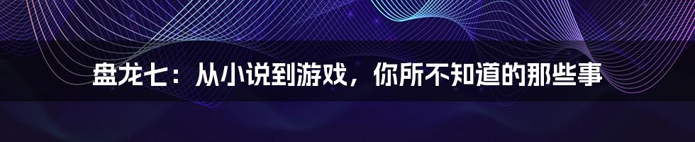 盘龙七：从小说到游戏，你所不知道的那些事