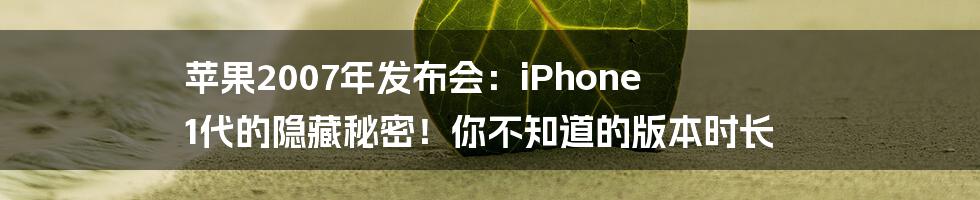 苹果2007年发布会：iPhone 1代的隐藏秘密！你不知道的版本时长