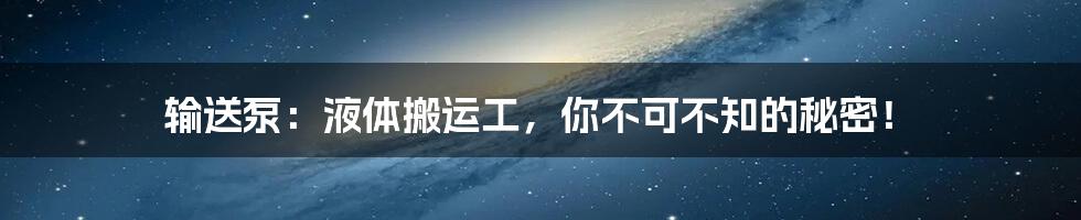 输送泵：液体搬运工，你不可不知的秘密！