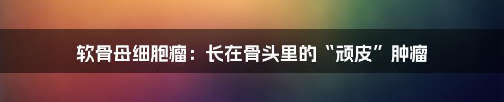 软骨母细胞瘤：长在骨头里的“顽皮”肿瘤