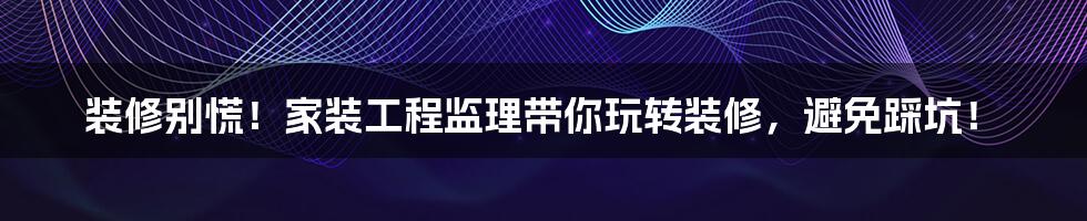 装修别慌！家装工程监理带你玩转装修，避免踩坑！