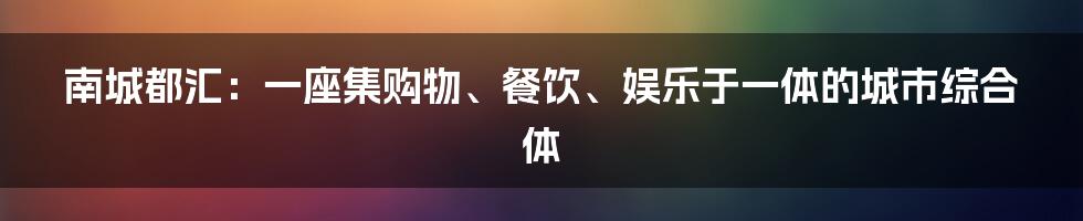 南城都汇：一座集购物、餐饮、娱乐于一体的城市综合体