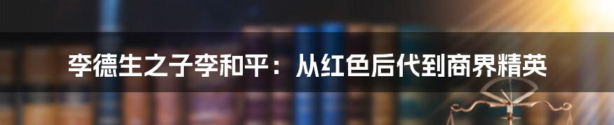 李德生之子李和平：从红色后代到商界精英