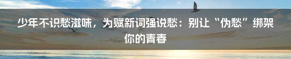 少年不识愁滋味，为赋新词强说愁：别让“伪愁”绑架你的青春