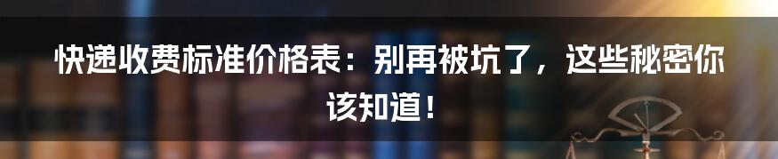 快递收费标准价格表：别再被坑了，这些秘密你该知道！