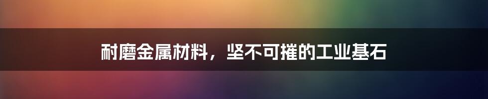 耐磨金属材料，坚不可摧的工业基石