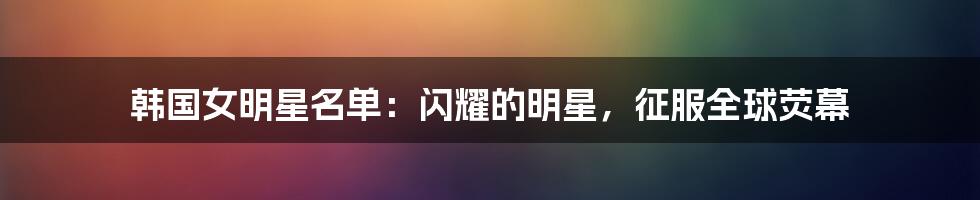 韩国女明星名单：闪耀的明星，征服全球荧幕