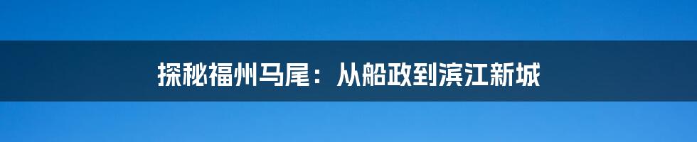 探秘福州马尾：从船政到滨江新城