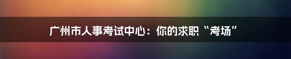 广州市人事考试中心：你的求职“考场”