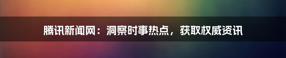 腾讯新闻网：洞察时事热点，获取权威资讯