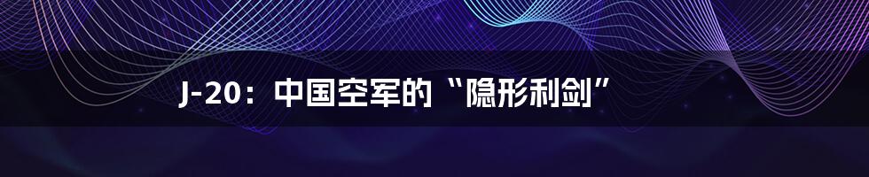 J-20：中国空军的“隐形利剑”