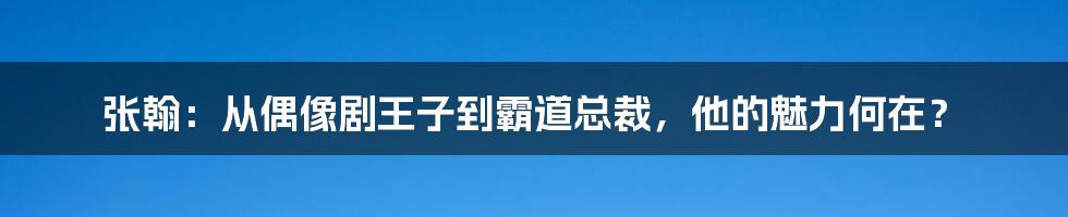 张翰：从偶像剧王子到霸道总裁，他的魅力何在？