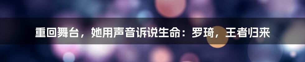 重回舞台，她用声音诉说生命：罗琦，王者归来