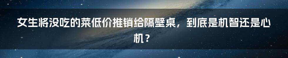 女生将没吃的菜低价推销给隔壁桌，到底是机智还是心机？